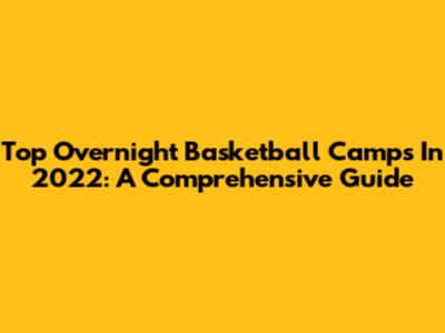 Top Overnight Basketball Camps In 2022: A Comprehensive Guide