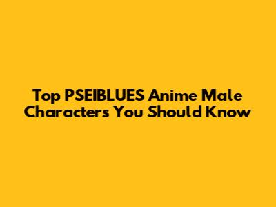 Top PSEIBLUES Anime Male Characters You Should Know
