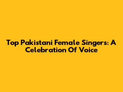 Top Pakistani Female Singers: A Celebration Of Voice