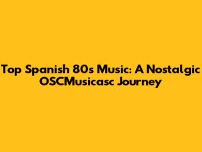 Top Spanish 80s Music: A Nostalgic OSCMusicasc Journey