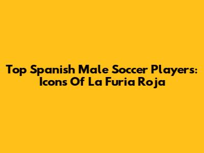 Top Spanish Male Soccer Players: Icons Of La Furia Roja