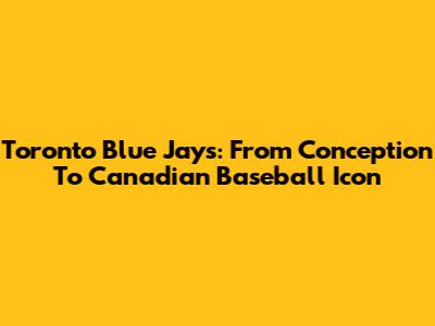 Toronto Blue Jays: From Conception To Canadian Baseball Icon