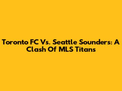 Toronto FC Vs. Seattle Sounders: A Clash Of MLS Titans