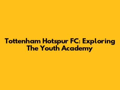 Tottenham Hotspur FC: Exploring The Youth Academy