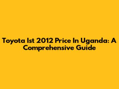 Toyota Ist 2012 Price In Uganda: A Comprehensive Guide