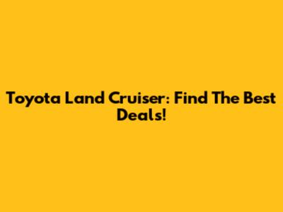 Toyota Land Cruiser: Find The Best Deals!