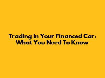 Trading In Your Financed Car: What You Need To Know