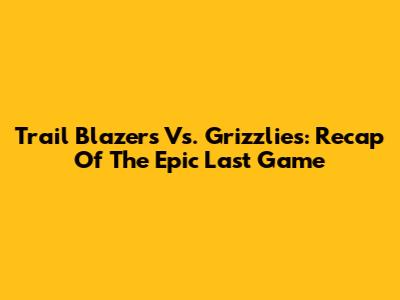 Trail Blazers Vs. Grizzlies: Recap Of The Epic Last Game