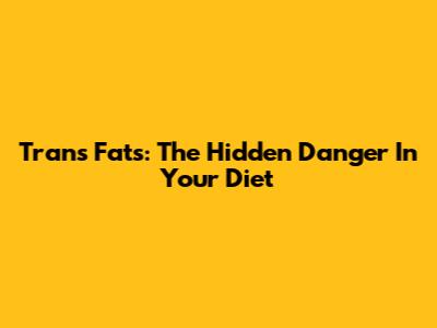 Trans Fats: The Hidden Danger In Your Diet
