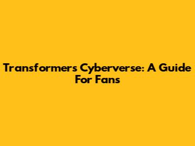 Transformers Cyberverse: A Guide For Fans