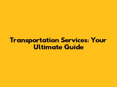 Transportation Services: Your Ultimate Guide