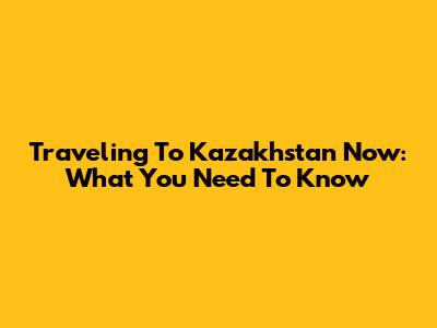 Traveling To Kazakhstan Now: What You Need To Know