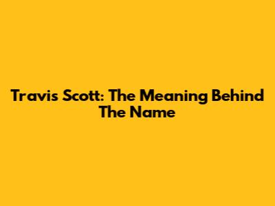 Travis Scott: The Meaning Behind The Name