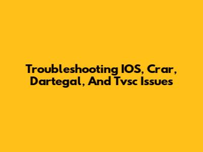 Troubleshooting IOS, Crar, Dartegal, And Tvsc Issues
