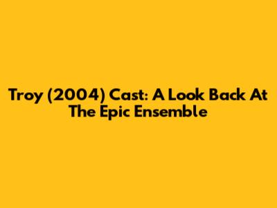 Troy (2004) Cast: A Look Back At The Epic Ensemble