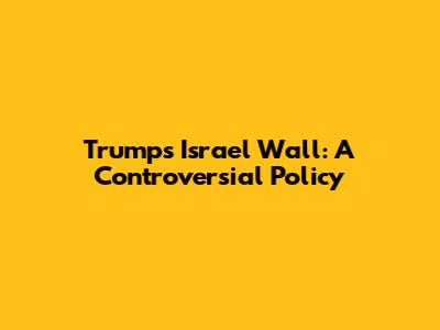 Trump's Israel Wall: A Controversial Policy