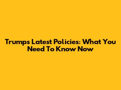 Trump's Latest Policies: What You Need To Know Now