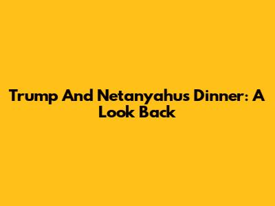 Trump And Netanyahu's Dinner: A Look Back