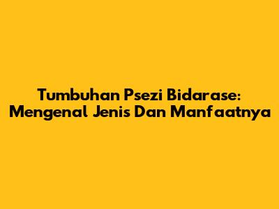 Tumbuhan Psezi Bidarase: Mengenal Jenis Dan Manfaatnya