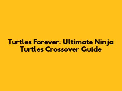 Turtles Forever: Ultimate Ninja Turtles Crossover Guide