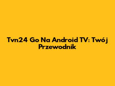 Tvn24 Go Na Android TV: Twój Przewodnik