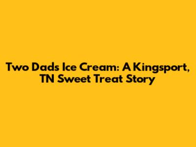 Two Dads Ice Cream: A Kingsport, TN Sweet Treat Story