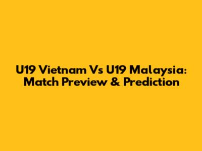 U19 Vietnam Vs U19 Malaysia: Match Preview & Prediction