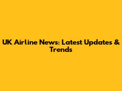 UK Airline News: Latest Updates & Trends