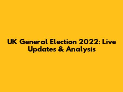 UK General Election 2022: Live Updates & Analysis