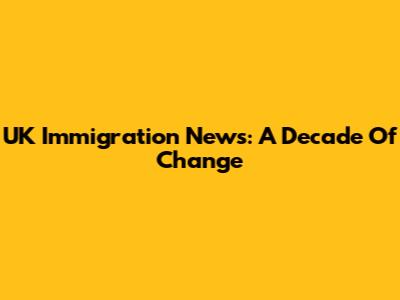 UK Immigration News: A Decade Of Change