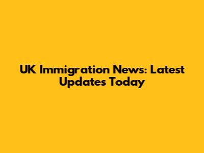 UK Immigration News: Latest Updates Today