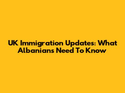 UK Immigration Updates: What Albanians Need To Know