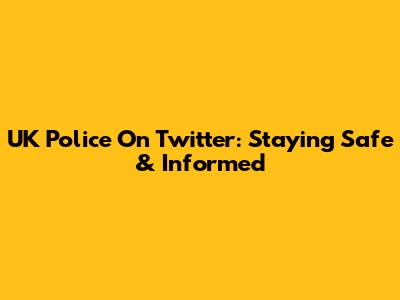 UK Police On Twitter: Staying Safe & Informed