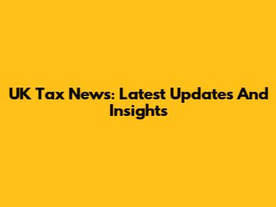 UK Tax News: Latest Updates And Insights