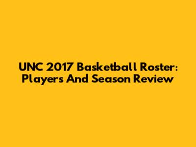 UNC 2017 Basketball Roster: Players And Season Review