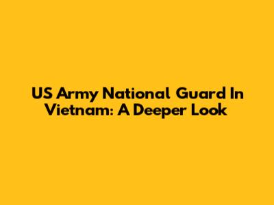 US Army National Guard In Vietnam: A Deeper Look
