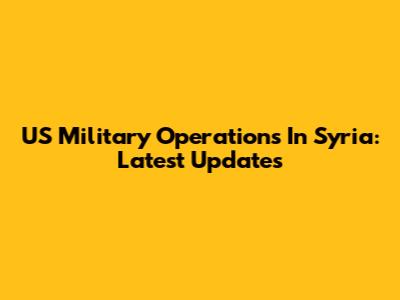 US Military Operations In Syria: Latest Updates