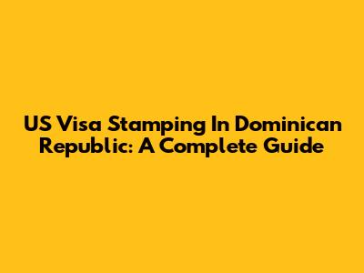 US Visa Stamping In Dominican Republic: A Complete Guide