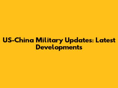 US-China Military Updates: Latest Developments