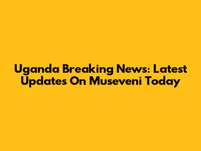 Uganda Breaking News: Latest Updates On Museveni Today
