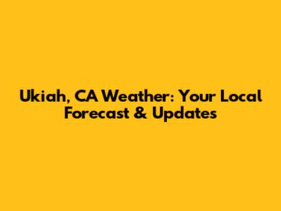 Ukiah, CA Weather: Your Local Forecast & Updates