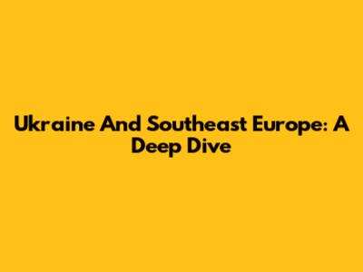 Ukraine And Southeast Europe: A Deep Dive