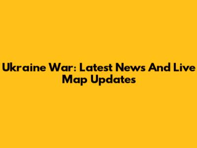 Ukraine War: Latest News And Live Map Updates