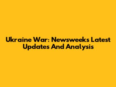 Ukraine War: Newsweek's Latest Updates And Analysis