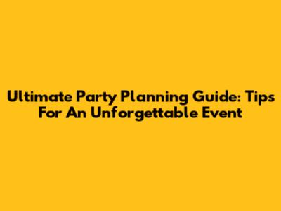 Ultimate Party Planning Guide: Tips For An Unforgettable Event