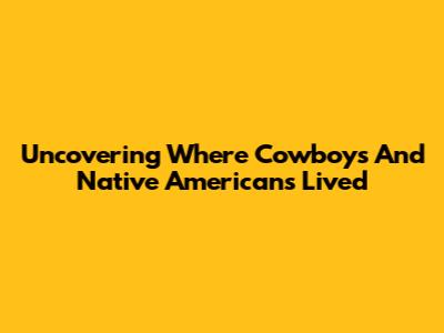 Uncovering Where Cowboys And Native Americans Lived