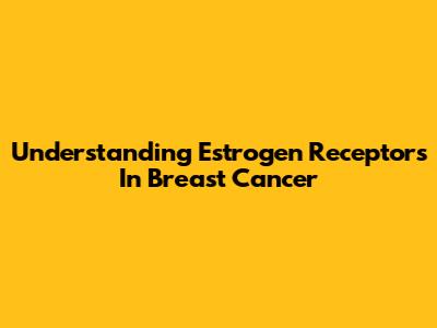 Understanding Estrogen Receptors In Breast Cancer
