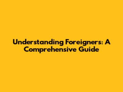 Understanding Foreigners: A Comprehensive Guide