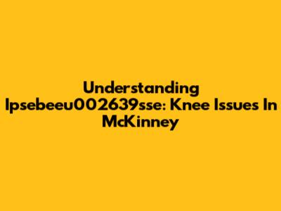 Understanding Ipsebeeu002639sse: Knee Issues In McKinney