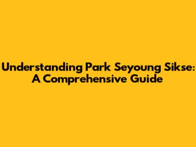 Understanding Park Seyoung Sikse: A Comprehensive Guide